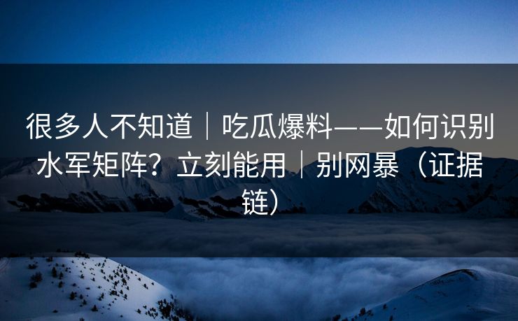 很多人不知道｜吃瓜爆料——如何识别水军矩阵？立刻能用｜别网暴（证据链）