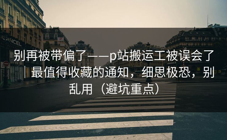 别再被带偏了——p站搬运工被误会了｜最值得收藏的通知，细思极恐，别乱用（避坑重点）