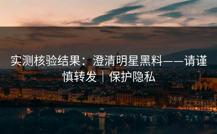实测核验结果：澄清明星黑料——请谨慎转发｜保护隐私