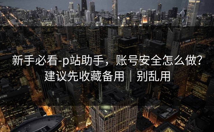 新手必看-p站助手，账号安全怎么做？建议先收藏备用｜别乱用