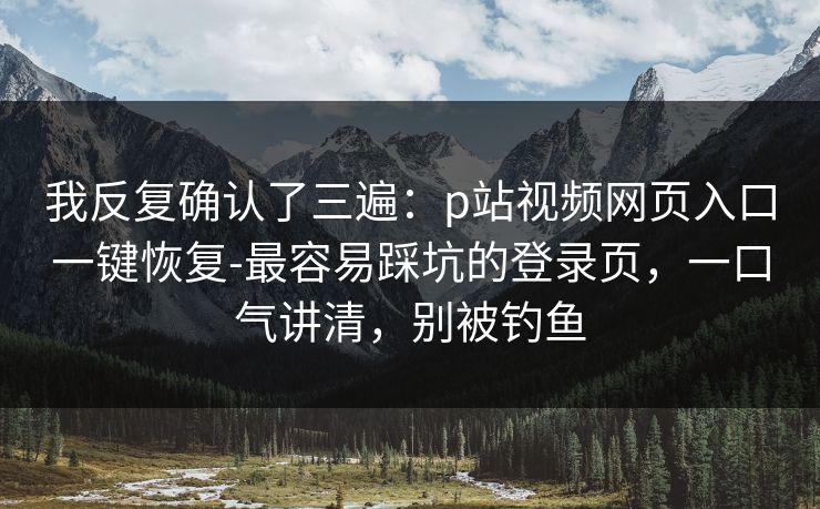 我反复确认了三遍：p站视频网页入口一键恢复-最容易踩坑的登录页，一口气讲清，别被钓鱼