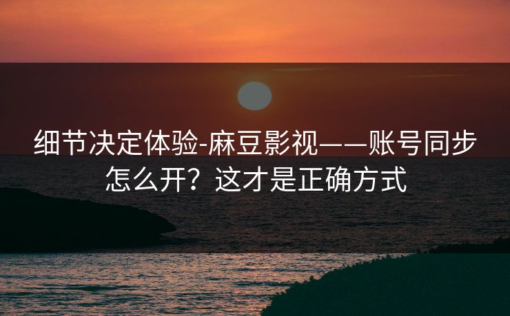 细节决定体验-麻豆影视——账号同步怎么开？这才是正确方式