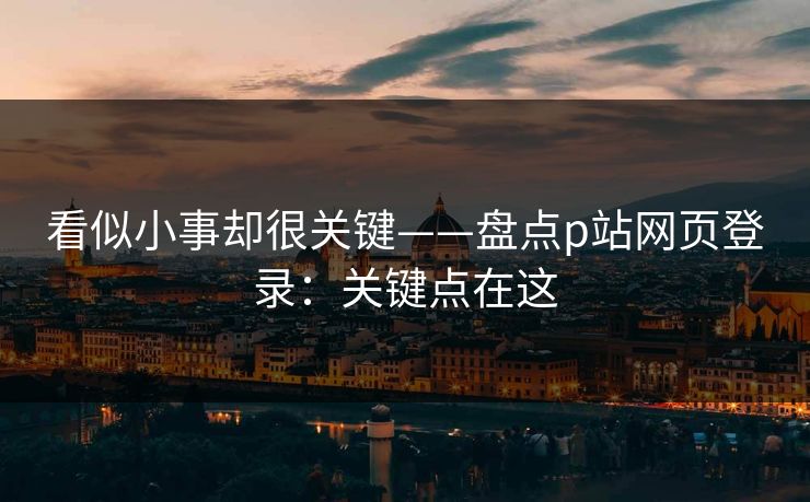 看似小事却很关键——盘点p站网页登录：关键点在这