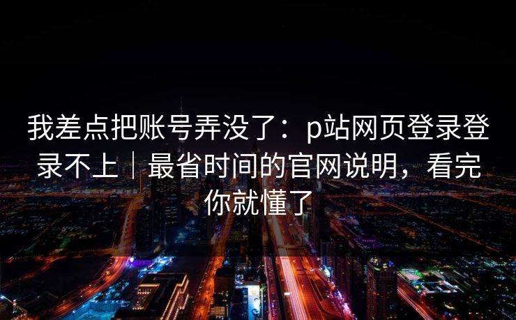 我差点把账号弄没了：p站网页登录登录不上｜最省时间的官网说明，看完你就懂了