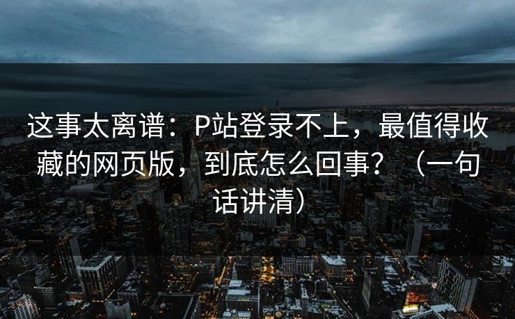 这事太离谱：P站登录不上，最值得收藏的网页版，到底怎么回事？（一句话讲清）