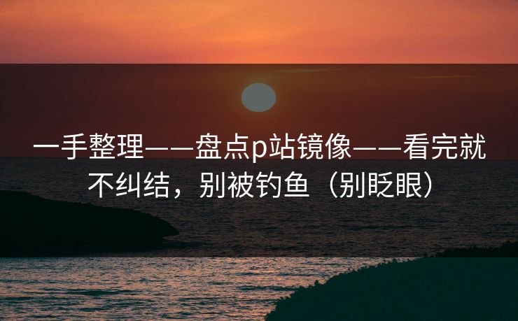 一手整理——盘点p站镜像——看完就不纠结，别被钓鱼（别眨眼）