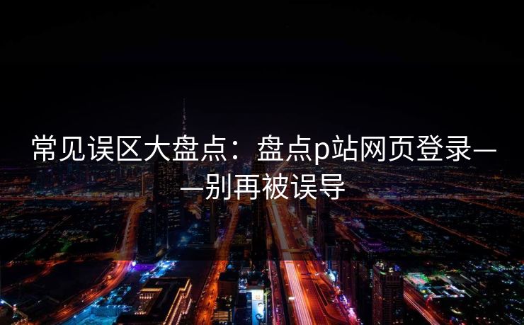 常见误区大盘点：盘点p站网页登录——别再被误导
