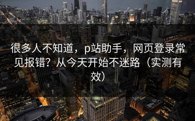 很多人不知道，p站助手，网页登录常见报错？从今天开始不迷路（实测有效）