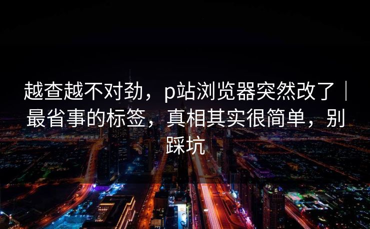 越查越不对劲,p站浏览器突然改了|最省事的标签,真相其实很简单,别踩坑 越查越不对劲,p站浏览器突然改了|最省事的标签,真相其实很简单,别踩坑