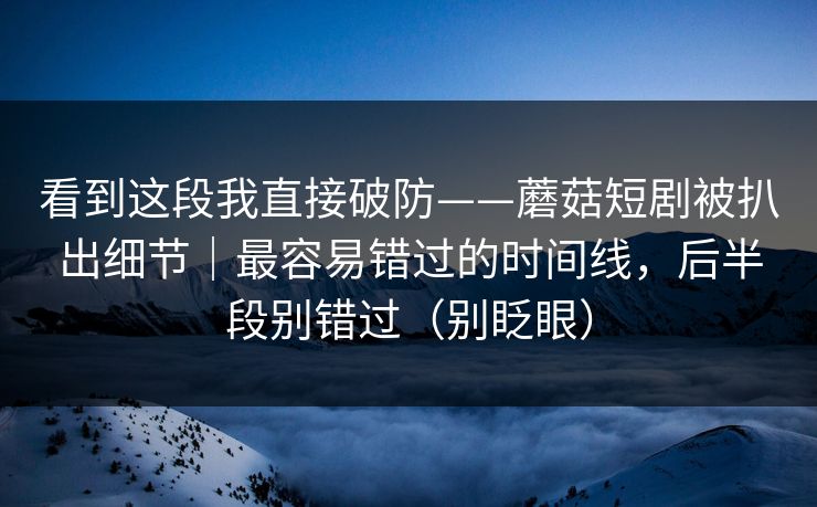 看到这段我直接破防——蘑菇短剧被扒出细节｜最容易错过的时间线，后半段别错过（别眨眼）
