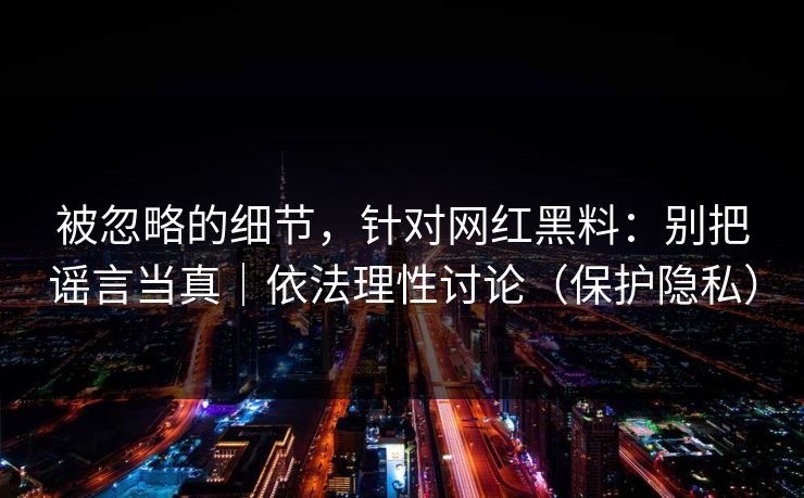 被忽略的细节，针对网红黑料：别把谣言当真｜依法理性讨论（保护隐私）