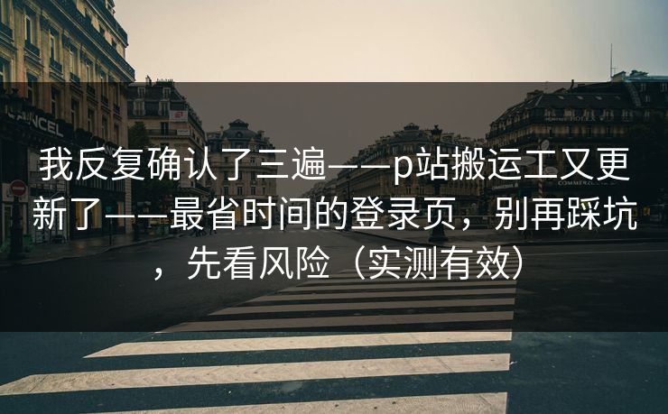 我反复确认了三遍——p站搬运工又更新了——最省时间的登录页，别再踩坑，先看风险（实测有效）