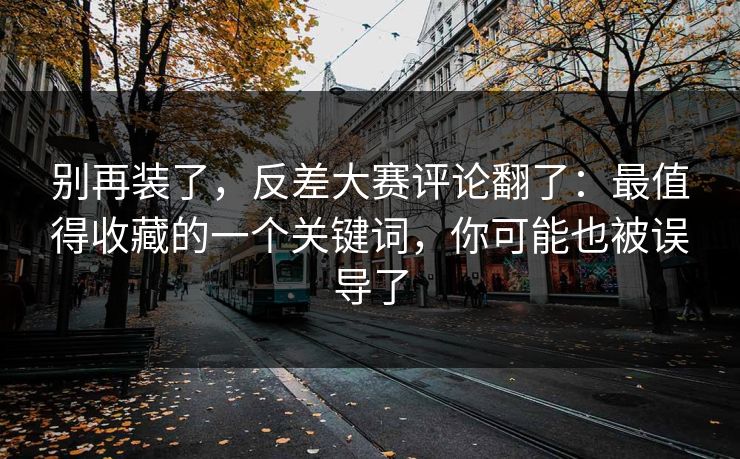别再装了，反差大赛评论翻了：最值得收藏的一个关键词，你可能也被误导了