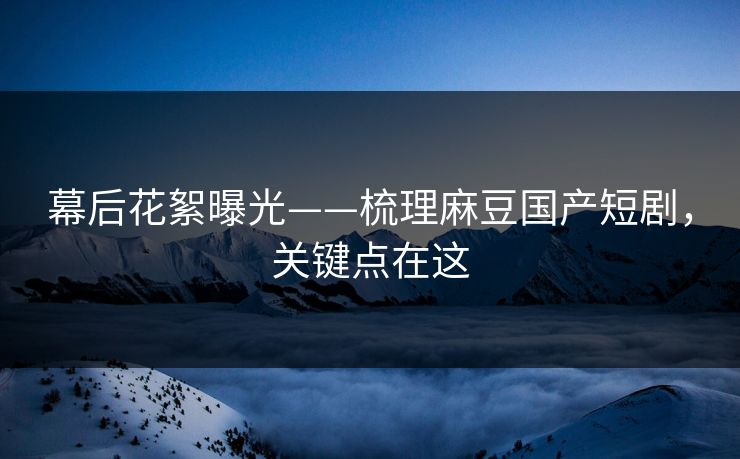 幕后花絮曝光——梳理麻豆国产短剧，关键点在这