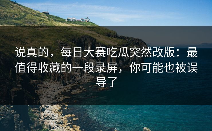说真的,每日大赛吃瓜突然改版:最值得收藏的一段录屏,你可能也被误导了 说真的,每日大赛吃瓜突然改版:最值得收藏的一段录屏,你可能也被误导了