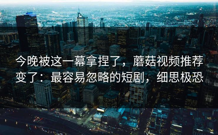 今晚被这一幕拿捏了,蘑菇视频推荐变了:最容易忽略的短剧,细思极恐 今晚被这一幕拿捏了,蘑菇视频推荐变了:最容易忽略的短剧,细思极恐