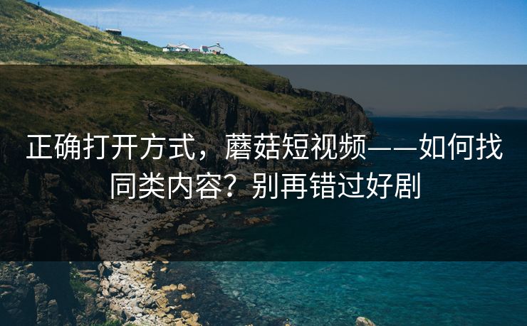 正确打开方式，蘑菇短视频——如何找同类内容？别再错过好剧
