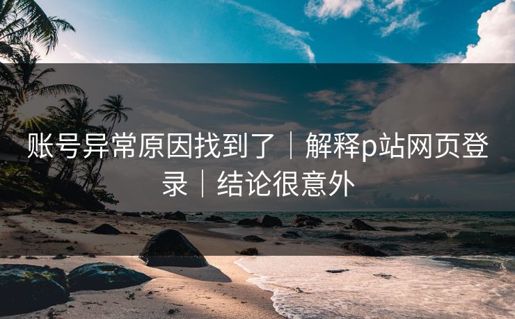 账号异常原因找到了｜解释p站网页登录｜结论很意外
