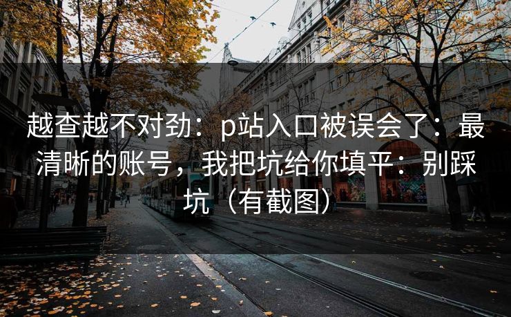 越查越不对劲:p站入口被误会了:最清晰的账号,我把坑给你填平:别踩坑(有截图) 越查越不对劲:p站入口被误会了:最清晰的账号,我把坑给你填平:别踩坑(有截图)