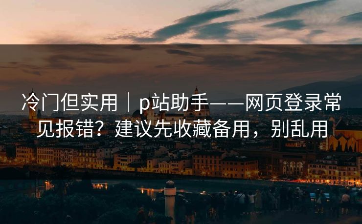 冷门但实用｜p站助手——网页登录常见报错？建议先收藏备用，别乱用