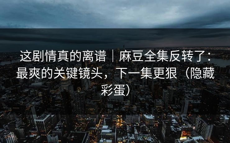 这剧情真的离谱｜麻豆全集反转了：最爽的关键镜头，下一集更狠（隐藏彩蛋）