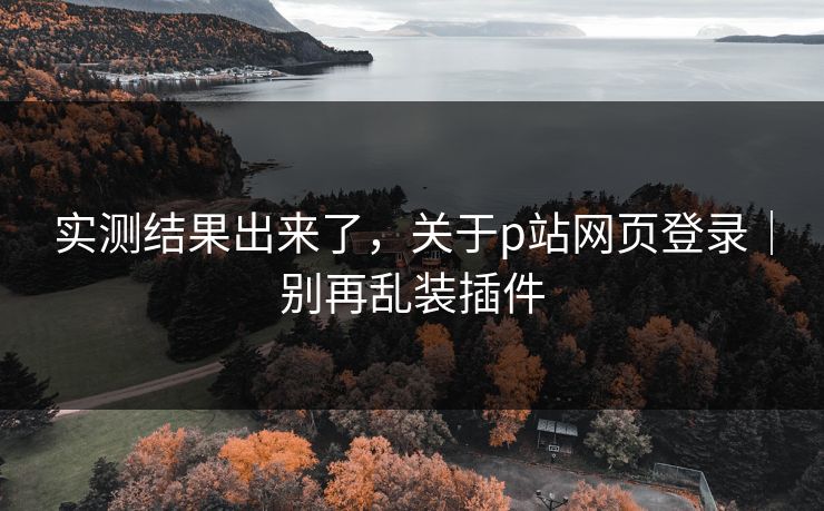 实测结果出来了，关于p站网页登录｜别再乱装插件
