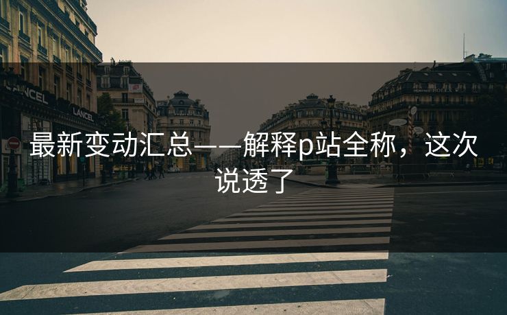 最新变动汇总——解释p站全称,这次说透了 最新变动汇总——解释p站全称,这次说透了