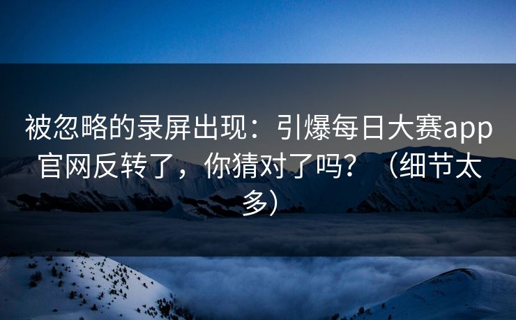 被忽略的录屏出现：引爆每日大赛app官网反转了，你猜对了吗？（细节太多）