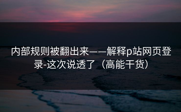 内部规则被翻出来——解释p站网页登录-这次说透了（高能干货）