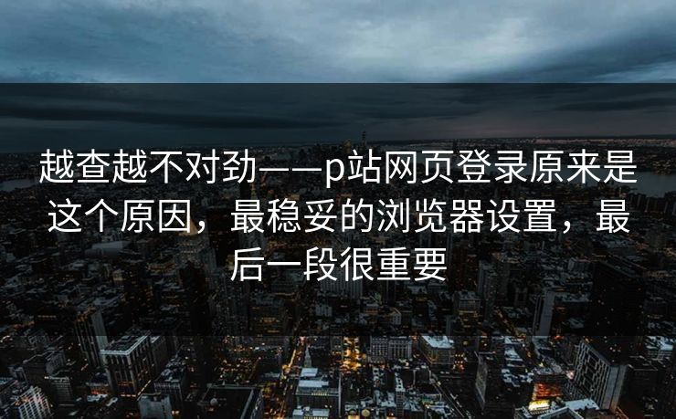 越查越不对劲——p站网页登录原来是这个原因，最稳妥的浏览器设置，最后一段很重要