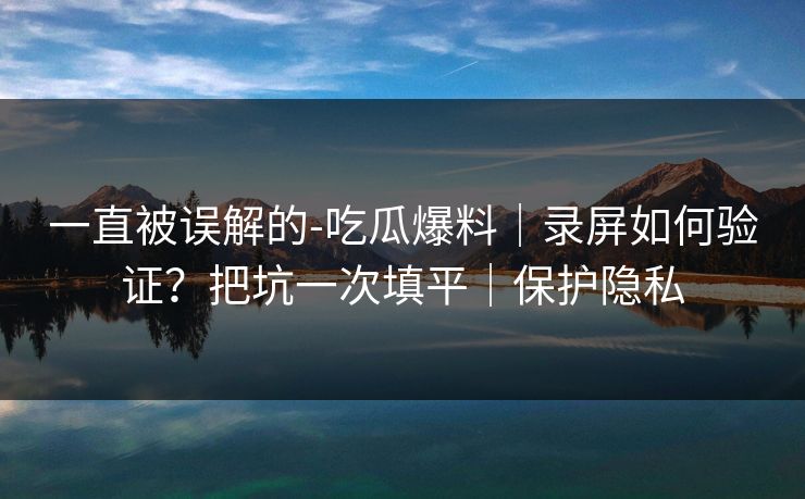 一直被误解的-吃瓜爆料｜录屏如何验证？把坑一次填平｜保护隐私