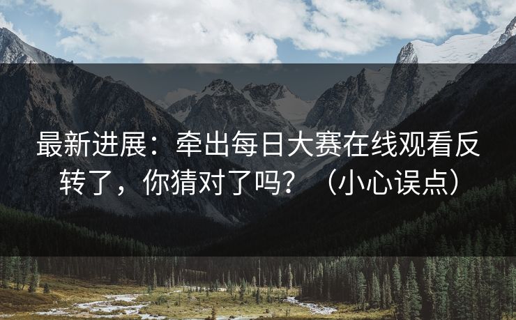 最新进展：牵出每日大赛在线观看反转了，你猜对了吗？（小心误点）