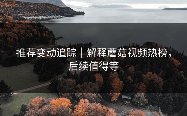 推荐变动追踪｜解释蘑菇视频热榜，后续值得等