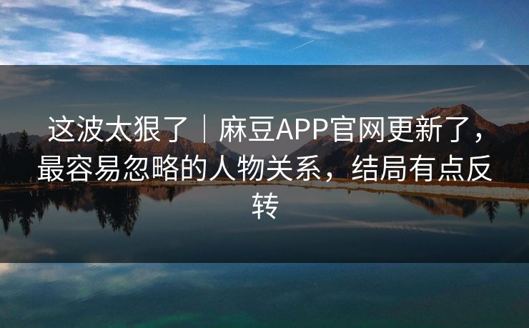 这波太狠了｜麻豆APP官网更新了，最容易忽略的人物关系，结局有点反转