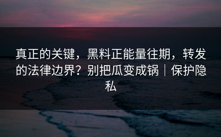 真正的关键，黑料正能量往期，转发的法律边界？别把瓜变成锅｜保护隐私