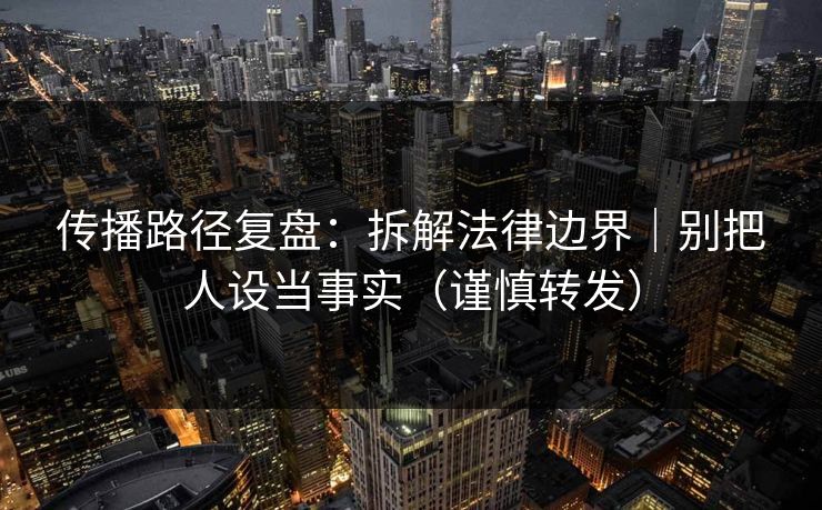 传播路径复盘：拆解法律边界｜别把人设当事实（谨慎转发）