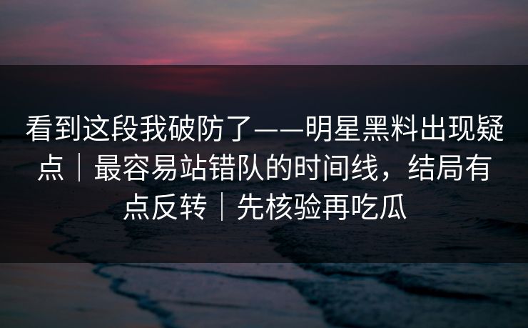 看到这段我破防了——明星黑料出现疑点｜最容易站错队的时间线，结局有点反转｜先核验再吃瓜