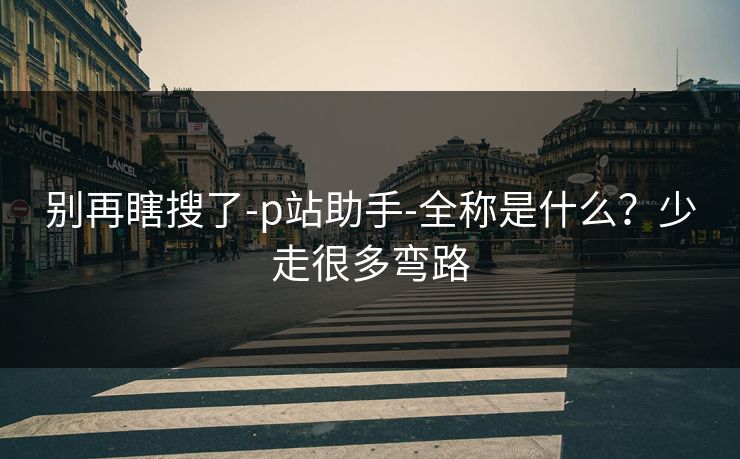 别再瞎搜了-p站助手-全称是什么？少走很多弯路