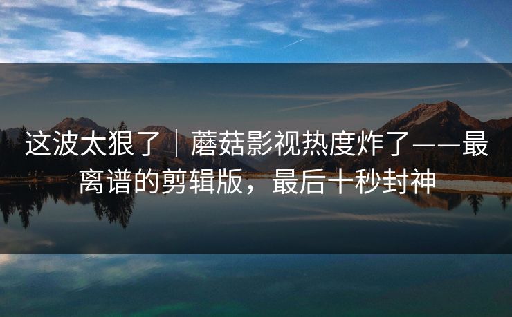 这波太狠了｜蘑菇影视热度炸了——最离谱的剪辑版，最后十秒封神