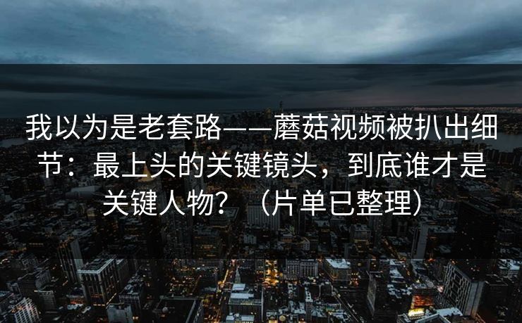 我以为是老套路——蘑菇视频被扒出细节：最上头的关键镜头，到底谁才是关键人物？（片单已整理）