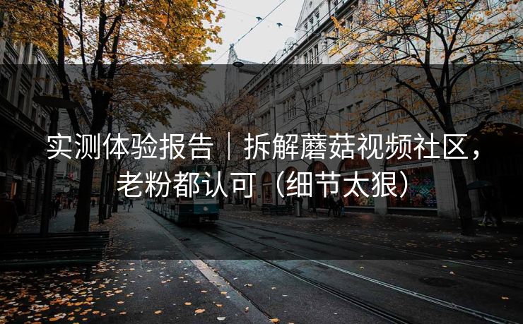 实测体验报告｜拆解蘑菇视频社区，老粉都认可（细节太狠）