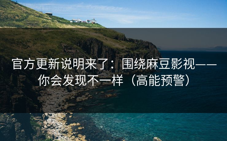 官方更新说明来了：围绕麻豆影视——你会发现不一样（高能预警）