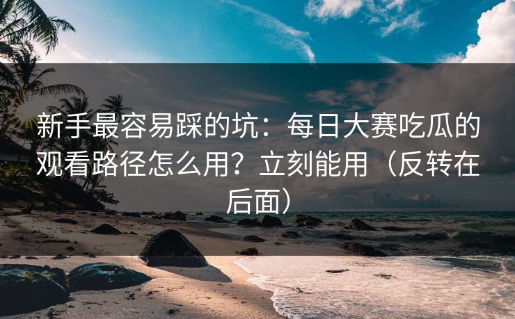 新手最容易踩的坑：每日大赛吃瓜的观看路径怎么用？立刻能用（反转在后面）
