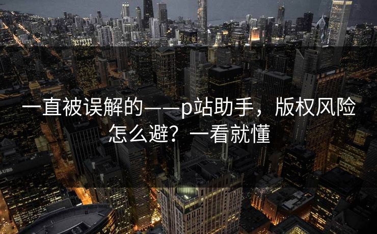 一直被误解的——p站助手，版权风险怎么避？一看就懂