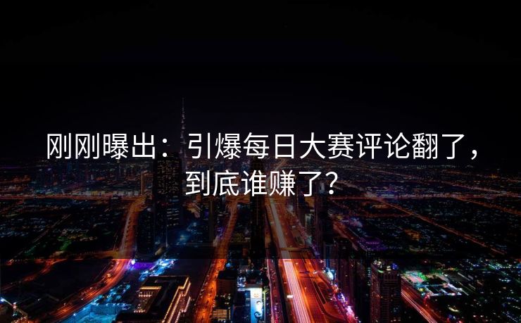 刚刚曝出：引爆每日大赛评论翻了，到底谁赚了？