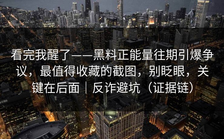 看完我醒了——黑料正能量往期引爆争议，最值得收藏的截图，别眨眼，关键在后面｜反诈避坑（证据链）