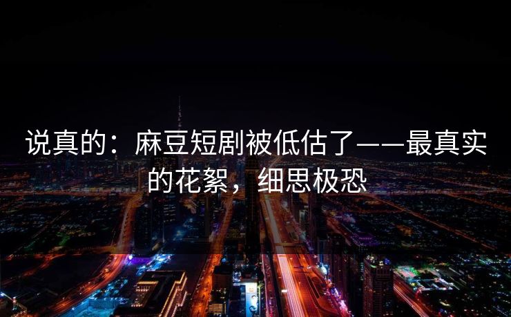 说真的：麻豆短剧被低估了——最真实的花絮，细思极恐