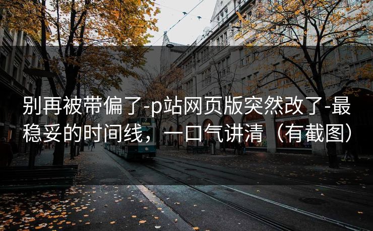 别再被带偏了-p站网页版突然改了-最稳妥的时间线，一口气讲清（有截图）
