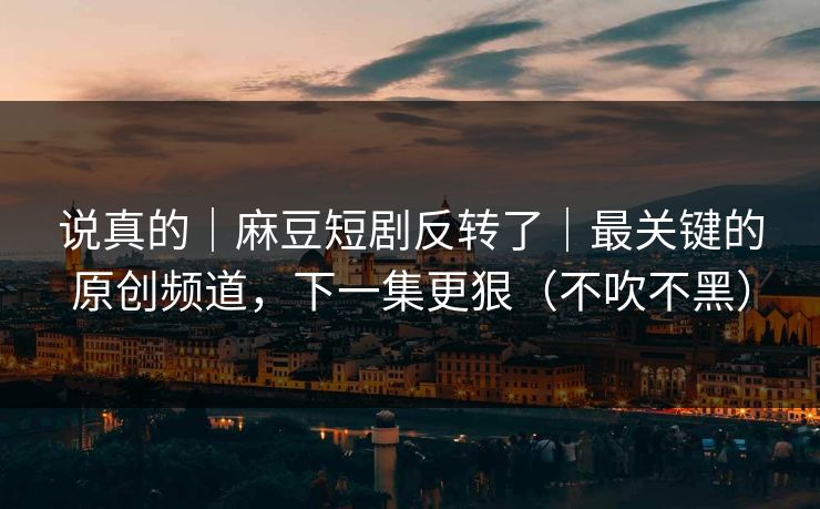 说真的｜麻豆短剧反转了｜最关键的原创频道，下一集更狠（不吹不黑）