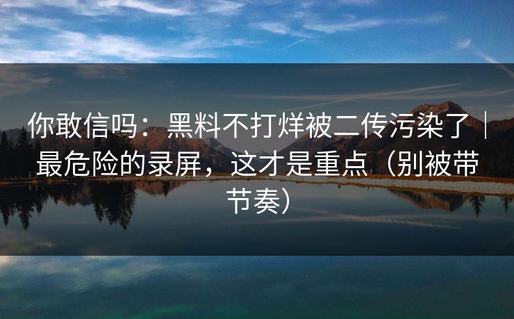 你敢信吗：黑料不打烊被二传污染了｜最危险的录屏，这才是重点（别被带节奏）